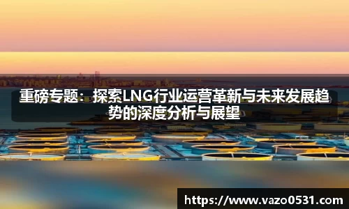 重磅专题：探索LNG行业运营革新与未来发展趋势的深度分析与展望