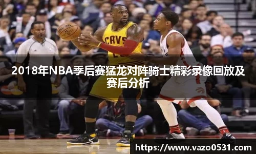 2018年NBA季后赛猛龙对阵骑士精彩录像回放及赛后分析